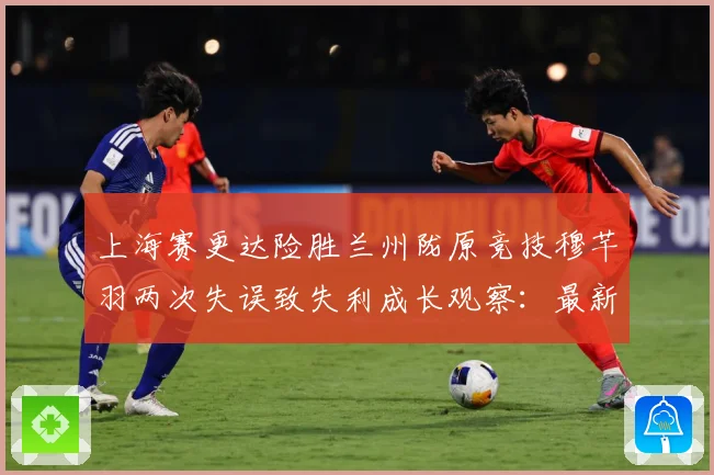 上海赛更达险胜兰州陇原竞技穆芊羽两次失误致失利成长观察：最新赛事动态与深度分析