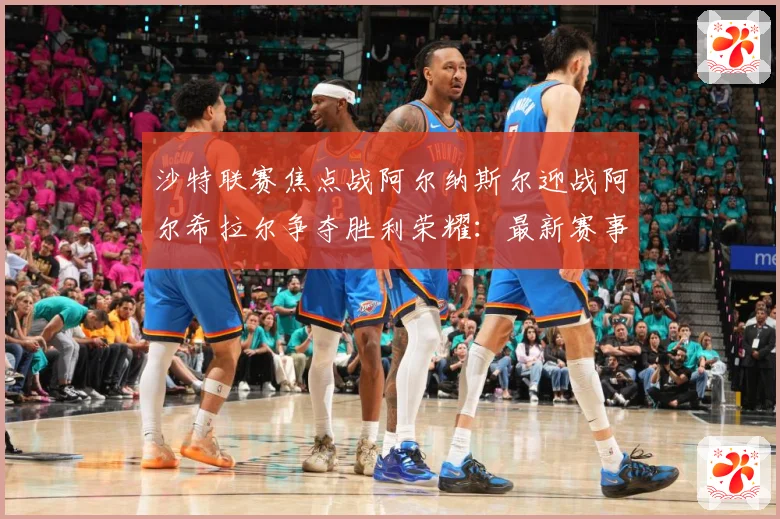 沙特联赛焦点战阿尔纳斯尔迎战阿尔希拉尔争夺胜利荣耀：最新赛事动态与深度分析