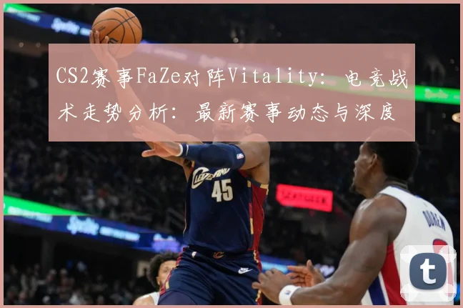CS2赛事FaZe对阵Vitality：电竞战术走势分析：最新赛事动态与深度分析