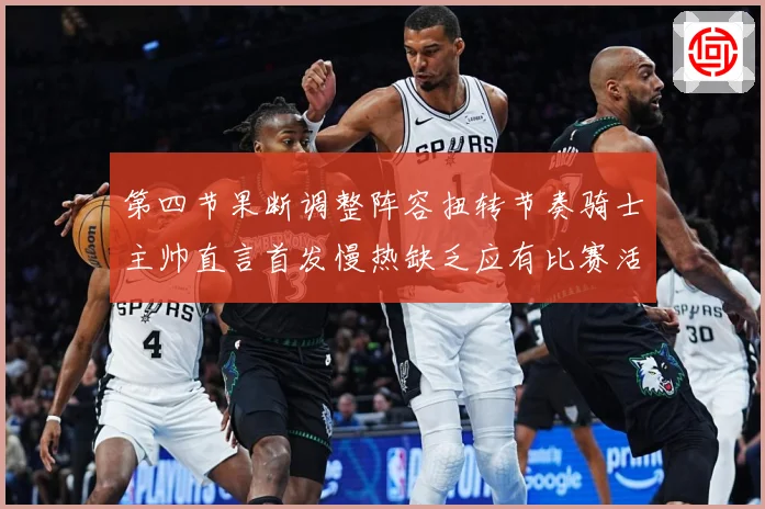 第四节果断调整阵容扭转节奏骑士主帅直言首发慢热缺乏应有比赛活赛场复盘：最新赛事动态与深度分析
