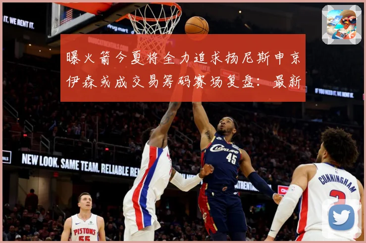 曝火箭今夏将全力追求扬尼斯申京伊森或成交易筹码赛场复盘：最新赛事动态与深度分析