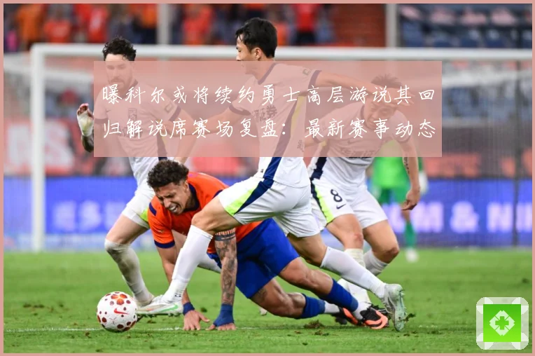 曝科尔或将续约勇士高层游说其回归解说席赛场复盘：最新赛事动态与深度分析