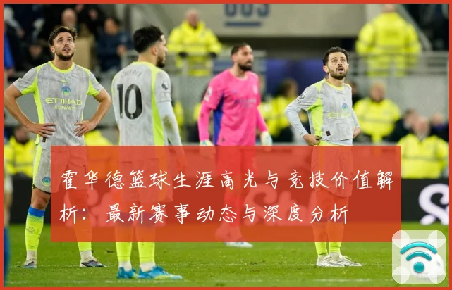 霍华德篮球生涯高光与竞技价值解析：最新赛事动态与深度分析