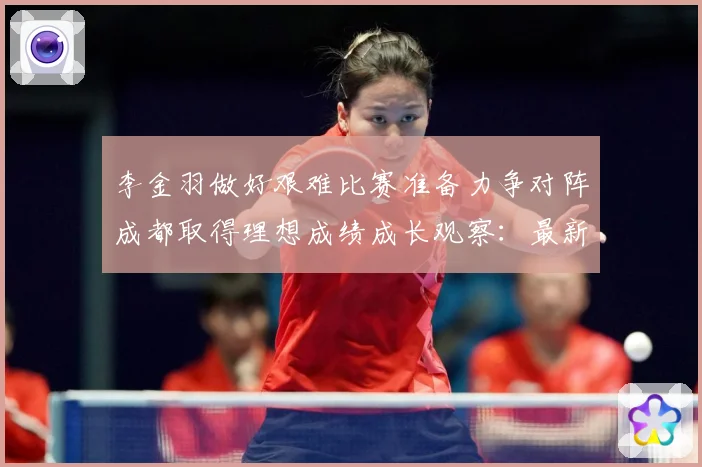 李金羽做好艰难比赛准备力争对阵成都取得理想成绩成长观察：最新赛事动态与深度分析