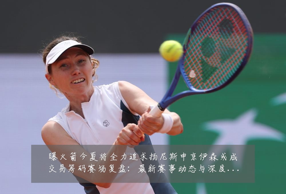 曝火箭今夏将全力追求扬尼斯申京伊森或成交易筹码赛场复盘：最新赛事动态与深度分析