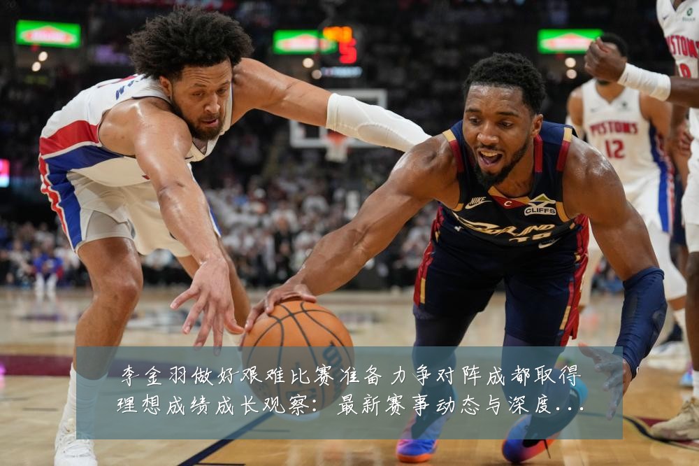 李金羽做好艰难比赛准备力争对阵成都取得理想成绩成长观察：最新赛事动态与深度分析